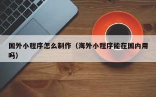 宿州国外小程序怎么制作（海外小程序能在国内用吗）