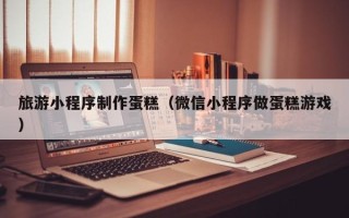 宿州旅游小程序制作蛋糕（微信小程序做蛋糕游戏）